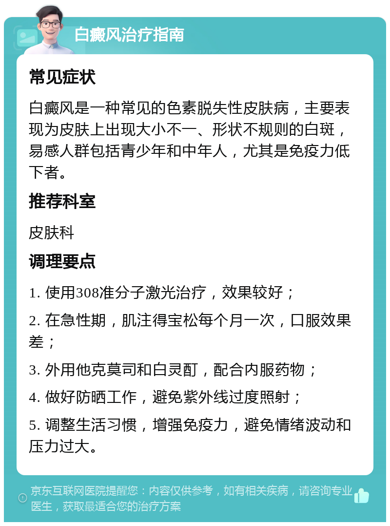 白癜风治疗指南 常见症状 白癜风是一种常见的色素脱失性皮肤病，主要表现为皮肤上出现大小不一、形状不规则的白斑，易感人群包括青少年和中年人，尤其是免疫力低下者。 推荐科室 皮肤科 调理要点 1. 使用308准分子激光治疗，效果较好； 2. 在急性期，肌注得宝松每个月一次，口服效果差； 3. 外用他克莫司和白灵酊，配合内服药物； 4. 做好防晒工作，避免紫外线过度照射； 5. 调整生活习惯，增强免疫力，避免情绪波动和压力过大。