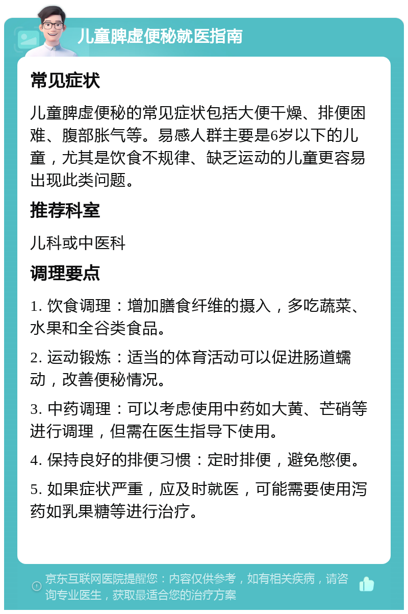 儿童脾虚便秘就医指南 常见症状 儿童脾虚便秘的常见症状包括大便干燥、排便困难、腹部胀气等。易感人群主要是6岁以下的儿童，尤其是饮食不规律、缺乏运动的儿童更容易出现此类问题。 推荐科室 儿科或中医科 调理要点 1. 饮食调理：增加膳食纤维的摄入，多吃蔬菜、水果和全谷类食品。 2. 运动锻炼：适当的体育活动可以促进肠道蠕动，改善便秘情况。 3. 中药调理：可以考虑使用中药如大黄、芒硝等进行调理，但需在医生指导下使用。 4. 保持良好的排便习惯：定时排便，避免憋便。 5. 如果症状严重，应及时就医，可能需要使用泻药如乳果糖等进行治疗。