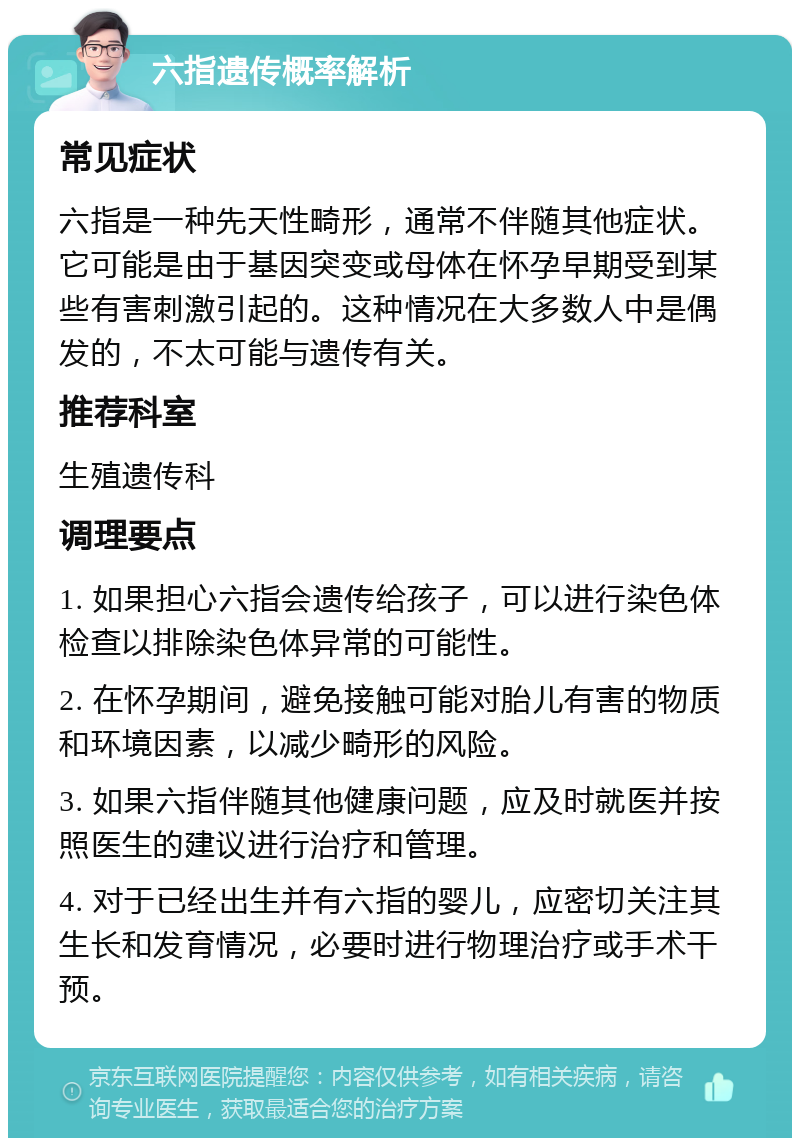 六指遗传概率解析 常见症状 六指是一种先天性畸形，通常不伴随其他症状。它可能是由于基因突变或母体在怀孕早期受到某些有害刺激引起的。这种情况在大多数人中是偶发的，不太可能与遗传有关。 推荐科室 生殖遗传科 调理要点 1. 如果担心六指会遗传给孩子，可以进行染色体检查以排除染色体异常的可能性。 2. 在怀孕期间，避免接触可能对胎儿有害的物质和环境因素，以减少畸形的风险。 3. 如果六指伴随其他健康问题，应及时就医并按照医生的建议进行治疗和管理。 4. 对于已经出生并有六指的婴儿，应密切关注其生长和发育情况，必要时进行物理治疗或手术干预。