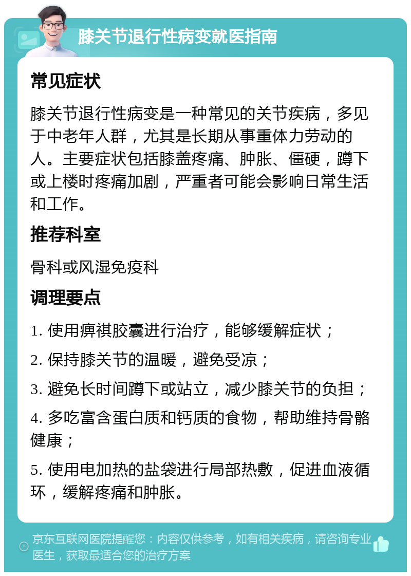 膝关节退行性病变就医指南 常见症状 膝关节退行性病变是一种常见的关节疾病，多见于中老年人群，尤其是长期从事重体力劳动的人。主要症状包括膝盖疼痛、肿胀、僵硬，蹲下或上楼时疼痛加剧，严重者可能会影响日常生活和工作。 推荐科室 骨科或风湿免疫科 调理要点 1. 使用痹祺胶囊进行治疗，能够缓解症状； 2. 保持膝关节的温暖，避免受凉； 3. 避免长时间蹲下或站立，减少膝关节的负担； 4. 多吃富含蛋白质和钙质的食物，帮助维持骨骼健康； 5. 使用电加热的盐袋进行局部热敷，促进血液循环，缓解疼痛和肿胀。