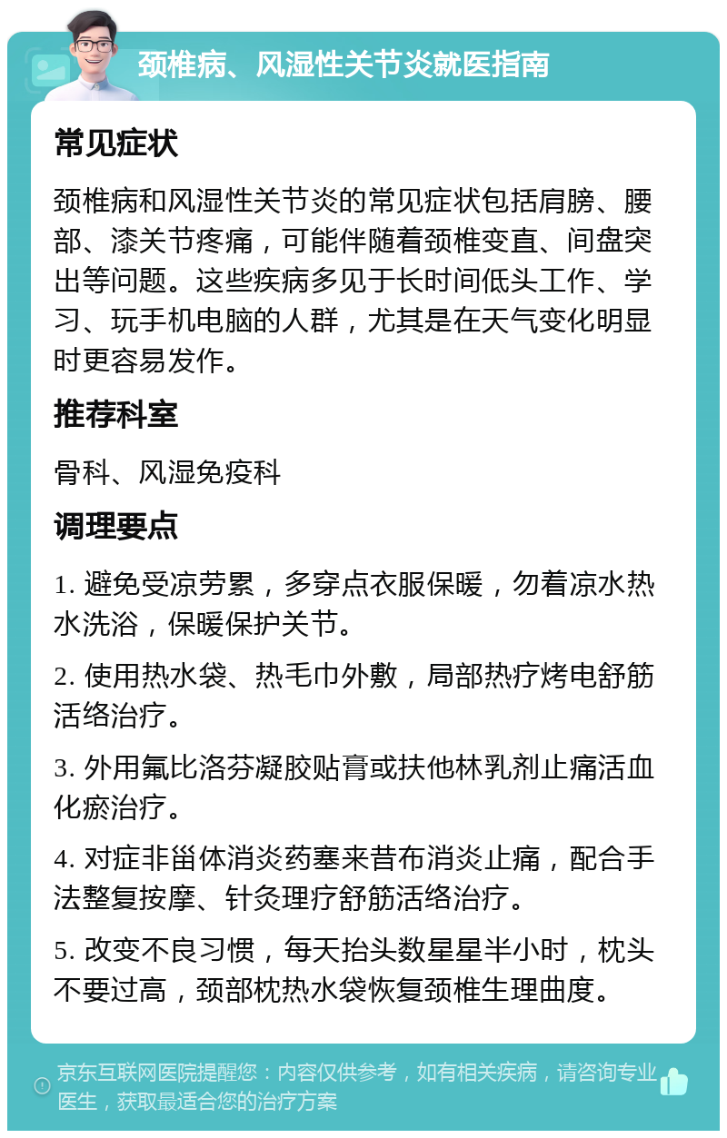 颈椎病、风湿性关节炎就医指南 常见症状 颈椎病和风湿性关节炎的常见症状包括肩膀、腰部、漆关节疼痛，可能伴随着颈椎变直、间盘突出等问题。这些疾病多见于长时间低头工作、学习、玩手机电脑的人群，尤其是在天气变化明显时更容易发作。 推荐科室 骨科、风湿免疫科 调理要点 1. 避免受凉劳累，多穿点衣服保暖，勿着凉水热水洗浴，保暖保护关节。 2. 使用热水袋、热毛巾外敷，局部热疗烤电舒筋活络治疗。 3. 外用氟比洛芬凝胶贴膏或扶他林乳剂止痛活血化瘀治疗。 4. 对症非甾体消炎药塞来昔布消炎止痛，配合手法整复按摩、针灸理疗舒筋活络治疗。 5. 改变不良习惯，每天抬头数星星半小时，枕头不要过高，颈部枕热水袋恢复颈椎生理曲度。