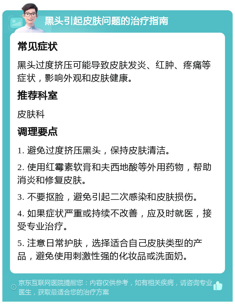 黑头引起皮肤问题的治疗指南 常见症状 黑头过度挤压可能导致皮肤发炎、红肿、疼痛等症状，影响外观和皮肤健康。 推荐科室 皮肤科 调理要点 1. 避免过度挤压黑头，保持皮肤清洁。 2. 使用红霉素软膏和夫西地酸等外用药物，帮助消炎和修复皮肤。 3. 不要抠脸，避免引起二次感染和皮肤损伤。 4. 如果症状严重或持续不改善，应及时就医，接受专业治疗。 5. 注意日常护肤，选择适合自己皮肤类型的产品，避免使用刺激性强的化妆品或洗面奶。