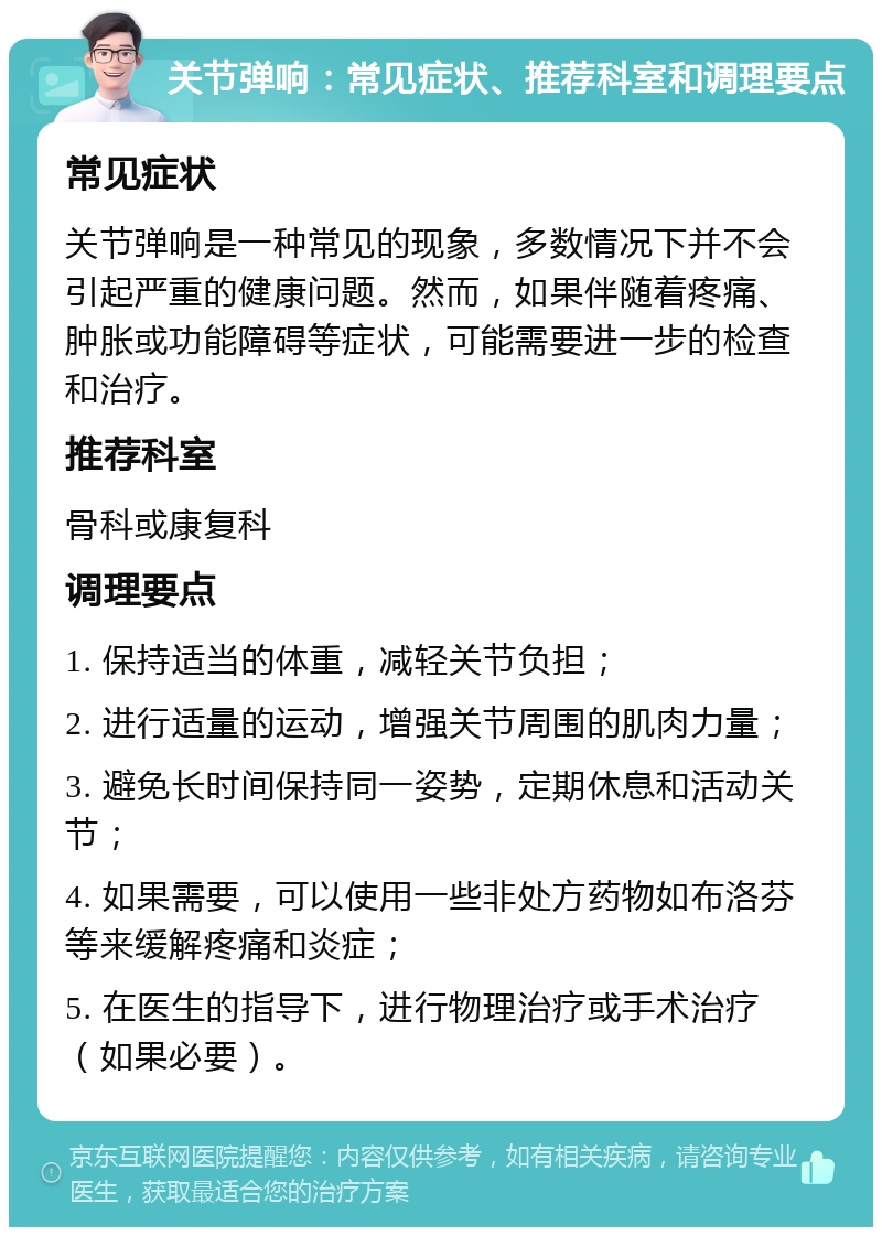 关节弹响：常见症状、推荐科室和调理要点 常见症状 关节弹响是一种常见的现象，多数情况下并不会引起严重的健康问题。然而，如果伴随着疼痛、肿胀或功能障碍等症状，可能需要进一步的检查和治疗。 推荐科室 骨科或康复科 调理要点 1. 保持适当的体重，减轻关节负担； 2. 进行适量的运动，增强关节周围的肌肉力量； 3. 避免长时间保持同一姿势，定期休息和活动关节； 4. 如果需要，可以使用一些非处方药物如布洛芬等来缓解疼痛和炎症； 5. 在医生的指导下，进行物理治疗或手术治疗（如果必要）。