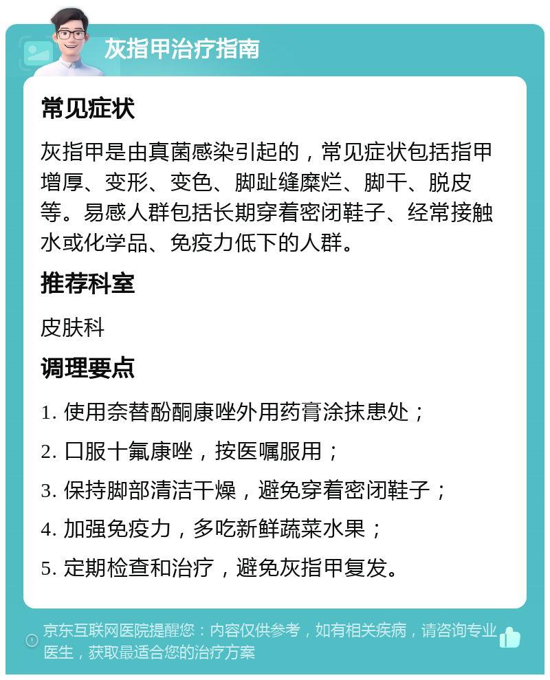 灰指甲治疗指南 常见症状 灰指甲是由真菌感染引起的，常见症状包括指甲增厚、变形、变色、脚趾缝糜烂、脚干、脱皮等。易感人群包括长期穿着密闭鞋子、经常接触水或化学品、免疫力低下的人群。 推荐科室 皮肤科 调理要点 1. 使用奈替酚酮康唑外用药膏涂抹患处； 2. 口服十氟康唑，按医嘱服用； 3. 保持脚部清洁干燥，避免穿着密闭鞋子； 4. 加强免疫力，多吃新鲜蔬菜水果； 5. 定期检查和治疗，避免灰指甲复发。