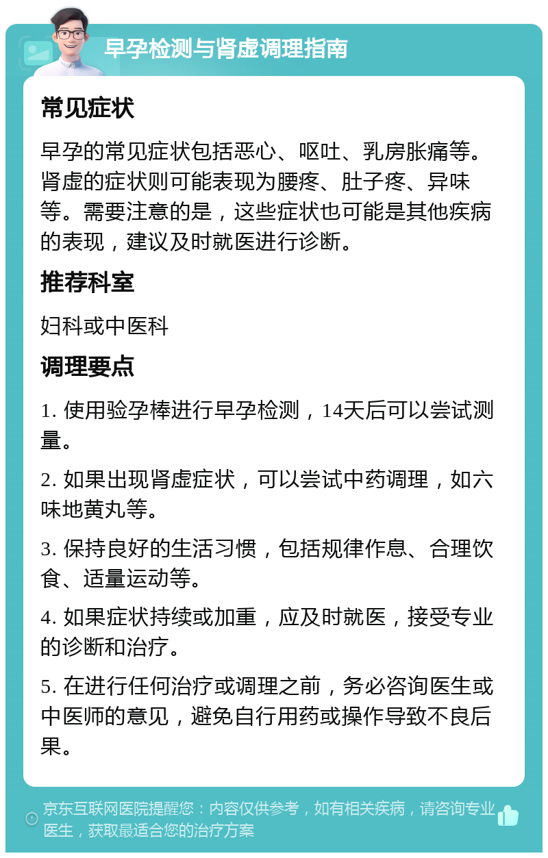 早孕检测与肾虚调理指南 常见症状 早孕的常见症状包括恶心、呕吐、乳房胀痛等。肾虚的症状则可能表现为腰疼、肚子疼、异味等。需要注意的是，这些症状也可能是其他疾病的表现，建议及时就医进行诊断。 推荐科室 妇科或中医科 调理要点 1. 使用验孕棒进行早孕检测，14天后可以尝试测量。 2. 如果出现肾虚症状，可以尝试中药调理，如六味地黄丸等。 3. 保持良好的生活习惯，包括规律作息、合理饮食、适量运动等。 4. 如果症状持续或加重，应及时就医，接受专业的诊断和治疗。 5. 在进行任何治疗或调理之前，务必咨询医生或中医师的意见，避免自行用药或操作导致不良后果。