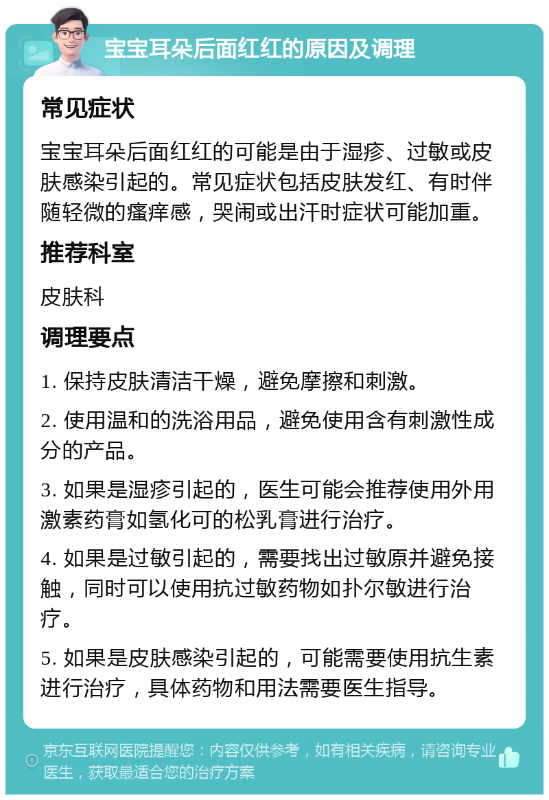 宝宝耳朵后面红红的原因及调理 常见症状 宝宝耳朵后面红红的可能是由于湿疹、过敏或皮肤感染引起的。常见症状包括皮肤发红、有时伴随轻微的瘙痒感，哭闹或出汗时症状可能加重。 推荐科室 皮肤科 调理要点 1. 保持皮肤清洁干燥，避免摩擦和刺激。 2. 使用温和的洗浴用品，避免使用含有刺激性成分的产品。 3. 如果是湿疹引起的，医生可能会推荐使用外用激素药膏如氢化可的松乳膏进行治疗。 4. 如果是过敏引起的，需要找出过敏原并避免接触，同时可以使用抗过敏药物如扑尔敏进行治疗。 5. 如果是皮肤感染引起的，可能需要使用抗生素进行治疗，具体药物和用法需要医生指导。