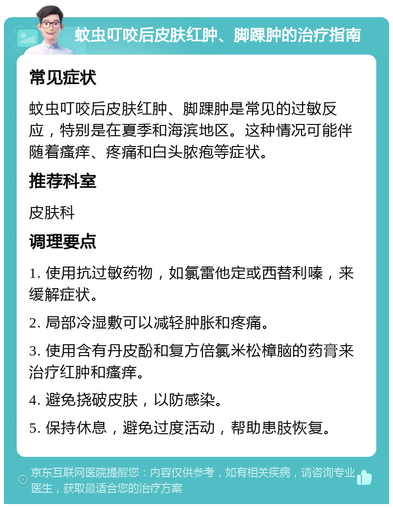 蚊虫叮咬后皮肤红肿、脚踝肿的治疗指南 常见症状 蚊虫叮咬后皮肤红肿、脚踝肿是常见的过敏反应，特别是在夏季和海滨地区。这种情况可能伴随着瘙痒、疼痛和白头脓疱等症状。 推荐科室 皮肤科 调理要点 1. 使用抗过敏药物，如氯雷他定或西替利嗪，来缓解症状。 2. 局部冷湿敷可以减轻肿胀和疼痛。 3. 使用含有丹皮酚和复方倍氯米松樟脑的药膏来治疗红肿和瘙痒。 4. 避免挠破皮肤，以防感染。 5. 保持休息，避免过度活动，帮助患肢恢复。