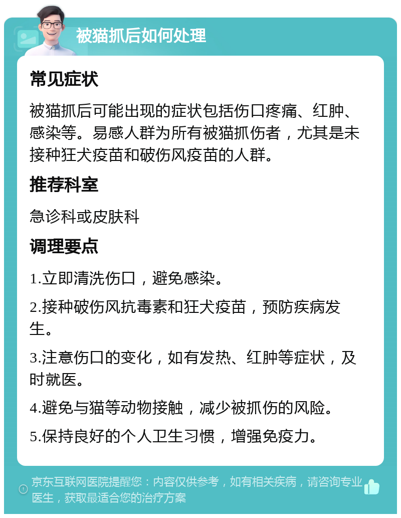 被猫抓后如何处理 常见症状 被猫抓后可能出现的症状包括伤口疼痛、红肿、感染等。易感人群为所有被猫抓伤者，尤其是未接种狂犬疫苗和破伤风疫苗的人群。 推荐科室 急诊科或皮肤科 调理要点 1.立即清洗伤口，避免感染。 2.接种破伤风抗毒素和狂犬疫苗，预防疾病发生。 3.注意伤口的变化，如有发热、红肿等症状，及时就医。 4.避免与猫等动物接触，减少被抓伤的风险。 5.保持良好的个人卫生习惯，增强免疫力。