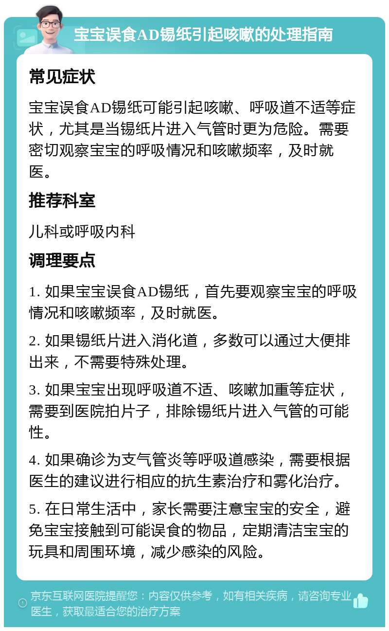 宝宝误食AD锡纸引起咳嗽的处理指南 常见症状 宝宝误食AD锡纸可能引起咳嗽、呼吸道不适等症状，尤其是当锡纸片进入气管时更为危险。需要密切观察宝宝的呼吸情况和咳嗽频率，及时就医。 推荐科室 儿科或呼吸内科 调理要点 1. 如果宝宝误食AD锡纸，首先要观察宝宝的呼吸情况和咳嗽频率，及时就医。 2. 如果锡纸片进入消化道，多数可以通过大便排出来，不需要特殊处理。 3. 如果宝宝出现呼吸道不适、咳嗽加重等症状，需要到医院拍片子，排除锡纸片进入气管的可能性。 4. 如果确诊为支气管炎等呼吸道感染，需要根据医生的建议进行相应的抗生素治疗和雾化治疗。 5. 在日常生活中，家长需要注意宝宝的安全，避免宝宝接触到可能误食的物品，定期清洁宝宝的玩具和周围环境，减少感染的风险。