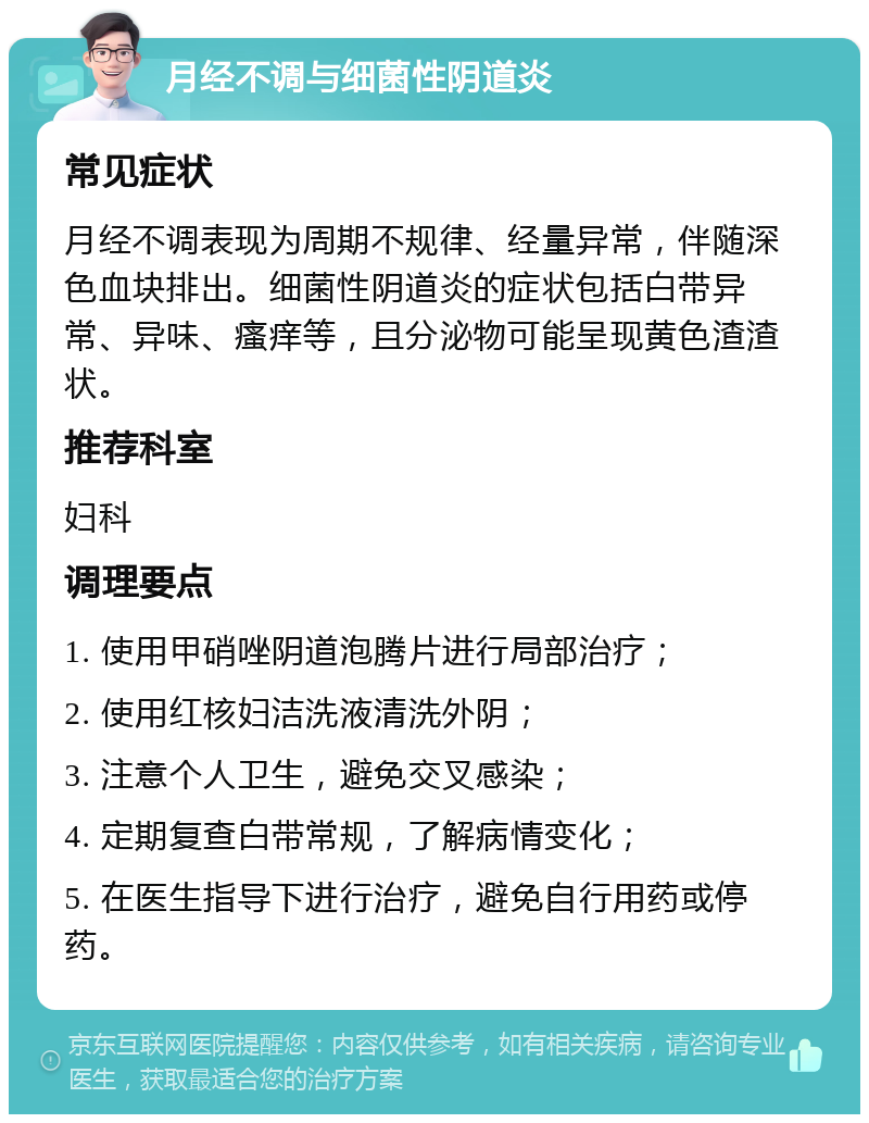 月经不调与细菌性阴道炎 常见症状 月经不调表现为周期不规律、经量异常，伴随深色血块排出。细菌性阴道炎的症状包括白带异常、异味、瘙痒等，且分泌物可能呈现黄色渣渣状。 推荐科室 妇科 调理要点 1. 使用甲硝唑阴道泡腾片进行局部治疗； 2. 使用红核妇洁洗液清洗外阴； 3. 注意个人卫生，避免交叉感染； 4. 定期复查白带常规，了解病情变化； 5. 在医生指导下进行治疗，避免自行用药或停药。