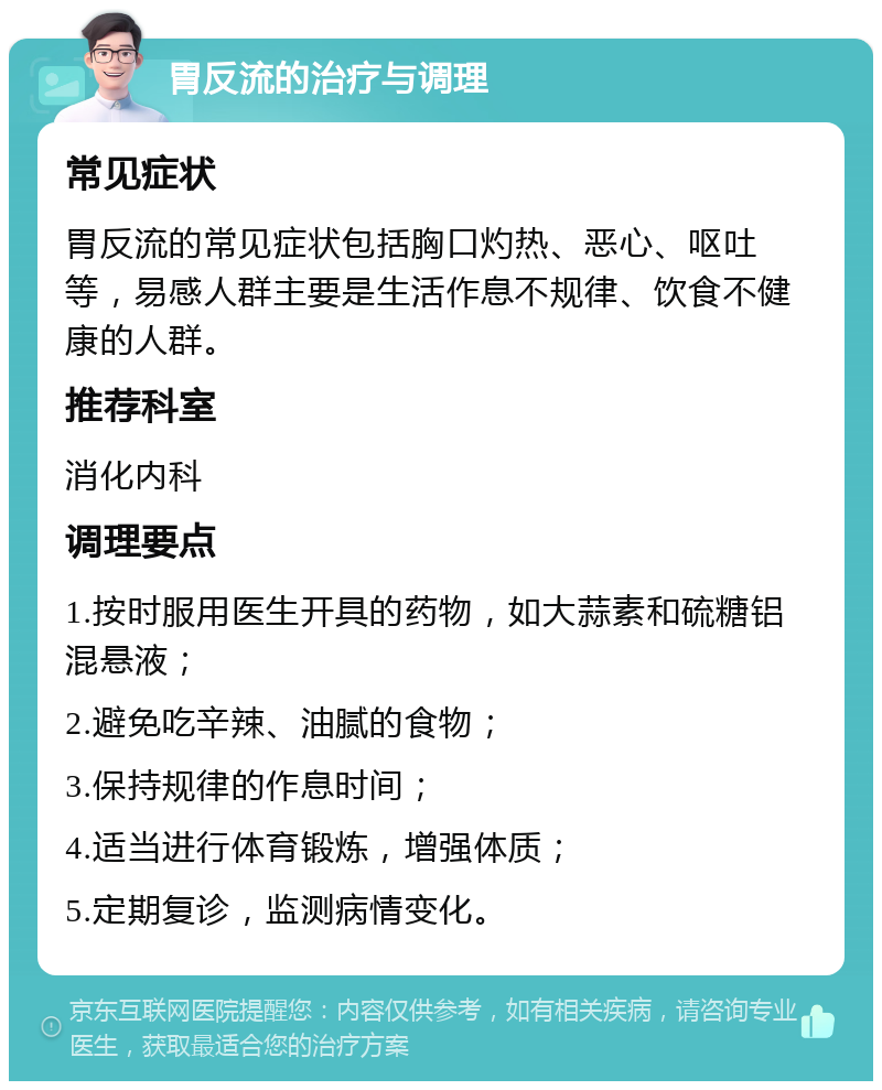 胃反流的治疗与调理 常见症状 胃反流的常见症状包括胸口灼热、恶心、呕吐等，易感人群主要是生活作息不规律、饮食不健康的人群。 推荐科室 消化内科 调理要点 1.按时服用医生开具的药物，如大蒜素和硫糖铝混悬液； 2.避免吃辛辣、油腻的食物； 3.保持规律的作息时间； 4.适当进行体育锻炼，增强体质； 5.定期复诊，监测病情变化。