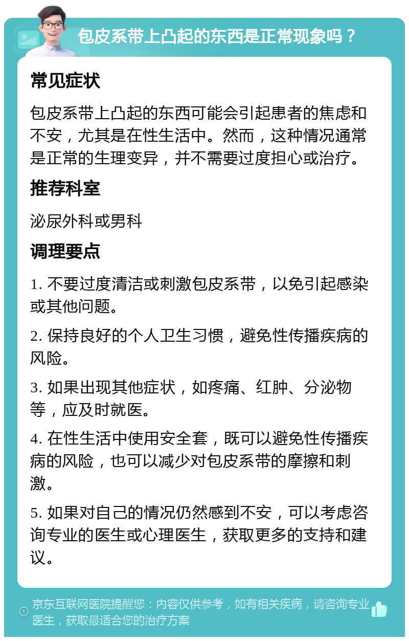 包皮系带上凸起的东西是正常现象吗？ 常见症状 包皮系带上凸起的东西可能会引起患者的焦虑和不安，尤其是在性生活中。然而，这种情况通常是正常的生理变异，并不需要过度担心或治疗。 推荐科室 泌尿外科或男科 调理要点 1. 不要过度清洁或刺激包皮系带，以免引起感染或其他问题。 2. 保持良好的个人卫生习惯，避免性传播疾病的风险。 3. 如果出现其他症状，如疼痛、红肿、分泌物等，应及时就医。 4. 在性生活中使用安全套，既可以避免性传播疾病的风险，也可以减少对包皮系带的摩擦和刺激。 5. 如果对自己的情况仍然感到不安，可以考虑咨询专业的医生或心理医生，获取更多的支持和建议。