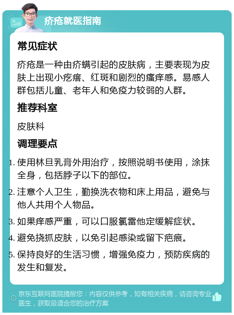 疥疮就医指南 常见症状 疥疮是一种由疥螨引起的皮肤病，主要表现为皮肤上出现小疙瘩、红斑和剧烈的瘙痒感。易感人群包括儿童、老年人和免疫力较弱的人群。 推荐科室 皮肤科 调理要点 使用林旦乳膏外用治疗，按照说明书使用，涂抹全身，包括脖子以下的部位。 注意个人卫生，勤换洗衣物和床上用品，避免与他人共用个人物品。 如果痒感严重，可以口服氯雷他定缓解症状。 避免挠抓皮肤，以免引起感染或留下疤痕。 保持良好的生活习惯，增强免疫力，预防疾病的发生和复发。