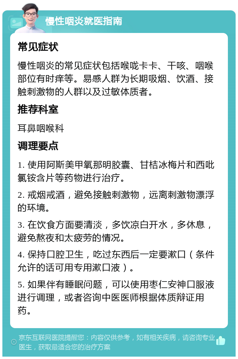 慢性咽炎就医指南 常见症状 慢性咽炎的常见症状包括喉咙卡卡、干咳、咽喉部位有时痒等。易感人群为长期吸烟、饮酒、接触刺激物的人群以及过敏体质者。 推荐科室 耳鼻咽喉科 调理要点 1. 使用阿斯美甲氧那明胶囊、甘桔冰梅片和西吡氯铵含片等药物进行治疗。 2. 戒烟戒酒，避免接触刺激物，远离刺激物漂浮的环境。 3. 在饮食方面要清淡，多饮凉白开水，多休息，避免熬夜和太疲劳的情况。 4. 保持口腔卫生，吃过东西后一定要漱口（条件允许的话可用专用漱口液）。 5. 如果伴有睡眠问题，可以使用枣仁安神口服液进行调理，或者咨询中医医师根据体质辩证用药。