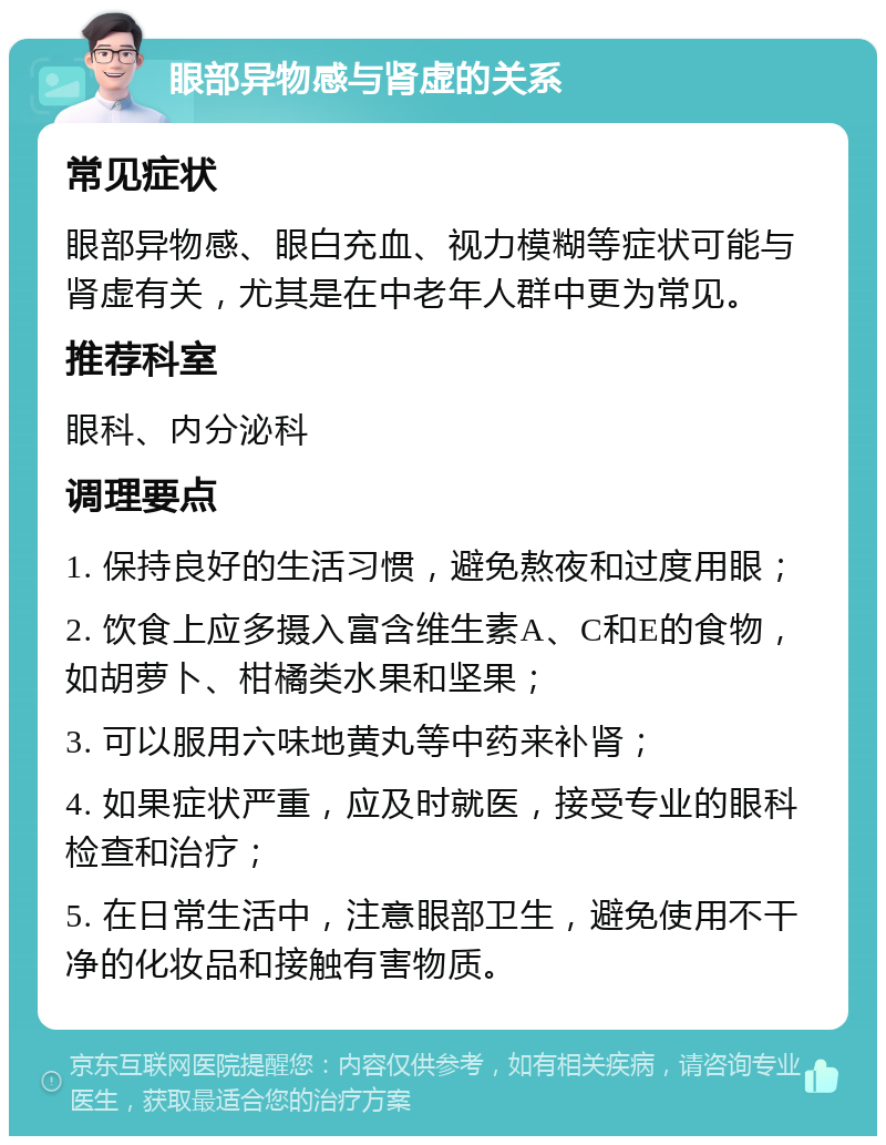 眼部异物感与肾虚的关系 常见症状 眼部异物感、眼白充血、视力模糊等症状可能与肾虚有关，尤其是在中老年人群中更为常见。 推荐科室 眼科、内分泌科 调理要点 1. 保持良好的生活习惯，避免熬夜和过度用眼； 2. 饮食上应多摄入富含维生素A、C和E的食物，如胡萝卜、柑橘类水果和坚果； 3. 可以服用六味地黄丸等中药来补肾； 4. 如果症状严重，应及时就医，接受专业的眼科检查和治疗； 5. 在日常生活中，注意眼部卫生，避免使用不干净的化妆品和接触有害物质。