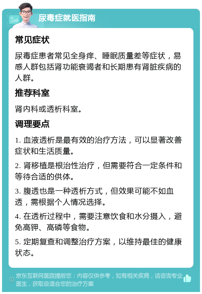 尿毒症就医指南 常见症状 尿毒症患者常见全身痒、睡眠质量差等症状，易感人群包括肾功能衰竭者和长期患有肾脏疾病的人群。 推荐科室 肾内科或透析科室。 调理要点 1. 血液透析是最有效的治疗方法，可以显著改善症状和生活质量。 2. 肾移植是根治性治疗，但需要符合一定条件和等待合适的供体。 3. 腹透也是一种透析方式，但效果可能不如血透，需根据个人情况选择。 4. 在透析过程中，需要注意饮食和水分摄入，避免高钾、高磷等食物。 5. 定期复查和调整治疗方案，以维持最佳的健康状态。