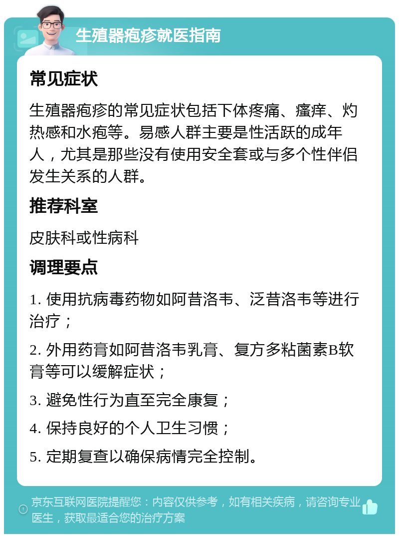 生殖器疱疹就医指南 常见症状 生殖器疱疹的常见症状包括下体疼痛、瘙痒、灼热感和水疱等。易感人群主要是性活跃的成年人，尤其是那些没有使用安全套或与多个性伴侣发生关系的人群。 推荐科室 皮肤科或性病科 调理要点 1. 使用抗病毒药物如阿昔洛韦、泛昔洛韦等进行治疗； 2. 外用药膏如阿昔洛韦乳膏、复方多粘菌素B软膏等可以缓解症状； 3. 避免性行为直至完全康复； 4. 保持良好的个人卫生习惯； 5. 定期复查以确保病情完全控制。