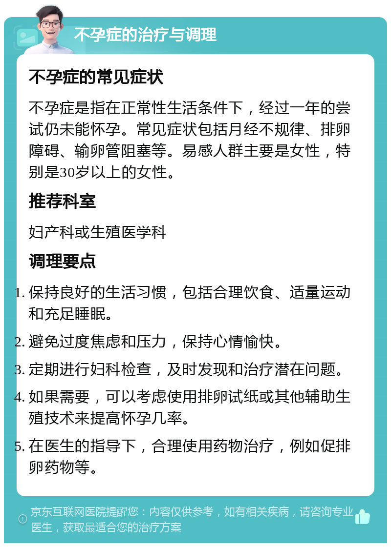 不孕症的治疗与调理 不孕症的常见症状 不孕症是指在正常性生活条件下，经过一年的尝试仍未能怀孕。常见症状包括月经不规律、排卵障碍、输卵管阻塞等。易感人群主要是女性，特别是30岁以上的女性。 推荐科室 妇产科或生殖医学科 调理要点 保持良好的生活习惯，包括合理饮食、适量运动和充足睡眠。 避免过度焦虑和压力，保持心情愉快。 定期进行妇科检查，及时发现和治疗潜在问题。 如果需要，可以考虑使用排卵试纸或其他辅助生殖技术来提高怀孕几率。 在医生的指导下，合理使用药物治疗，例如促排卵药物等。