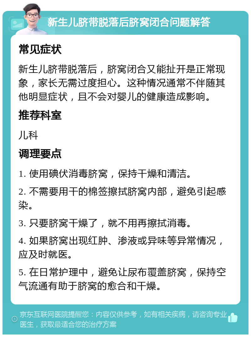 新生儿脐带脱落后脐窝闭合问题解答 常见症状 新生儿脐带脱落后，脐窝闭合又能扯开是正常现象，家长无需过度担心。这种情况通常不伴随其他明显症状，且不会对婴儿的健康造成影响。 推荐科室 儿科 调理要点 1. 使用碘伏消毒脐窝，保持干燥和清洁。 2. 不需要用干的棉签擦拭脐窝内部，避免引起感染。 3. 只要脐窝干燥了，就不用再擦拭消毒。 4. 如果脐窝出现红肿、渗液或异味等异常情况，应及时就医。 5. 在日常护理中，避免让尿布覆盖脐窝，保持空气流通有助于脐窝的愈合和干燥。