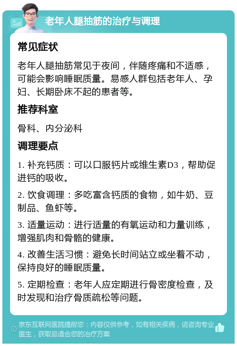 老年人腿抽筋的治疗与调理 常见症状 老年人腿抽筋常见于夜间，伴随疼痛和不适感，可能会影响睡眠质量。易感人群包括老年人、孕妇、长期卧床不起的患者等。 推荐科室 骨科、内分泌科 调理要点 1. 补充钙质：可以口服钙片或维生素D3，帮助促进钙的吸收。 2. 饮食调理：多吃富含钙质的食物，如牛奶、豆制品、鱼虾等。 3. 适量运动：进行适量的有氧运动和力量训练，增强肌肉和骨骼的健康。 4. 改善生活习惯：避免长时间站立或坐着不动，保持良好的睡眠质量。 5. 定期检查：老年人应定期进行骨密度检查，及时发现和治疗骨质疏松等问题。