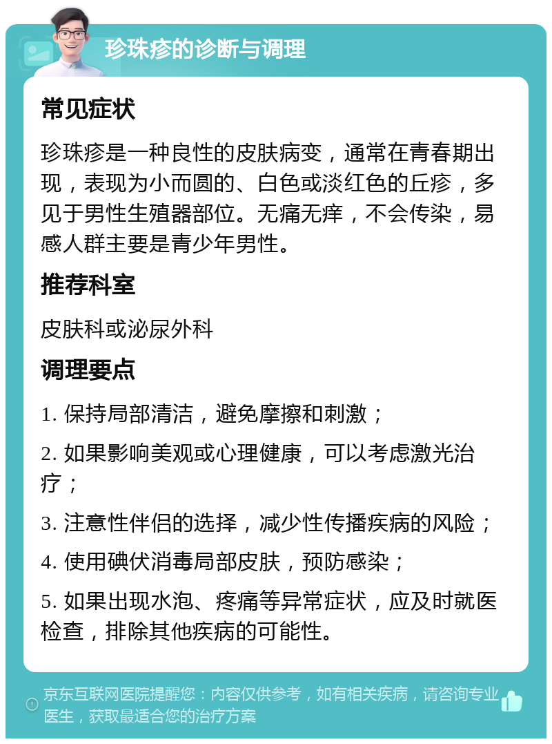 珍珠疹的诊断与调理 常见症状 珍珠疹是一种良性的皮肤病变，通常在青春期出现，表现为小而圆的、白色或淡红色的丘疹，多见于男性生殖器部位。无痛无痒，不会传染，易感人群主要是青少年男性。 推荐科室 皮肤科或泌尿外科 调理要点 1. 保持局部清洁，避免摩擦和刺激； 2. 如果影响美观或心理健康，可以考虑激光治疗； 3. 注意性伴侣的选择，减少性传播疾病的风险； 4. 使用碘伏消毒局部皮肤，预防感染； 5. 如果出现水泡、疼痛等异常症状，应及时就医检查，排除其他疾病的可能性。