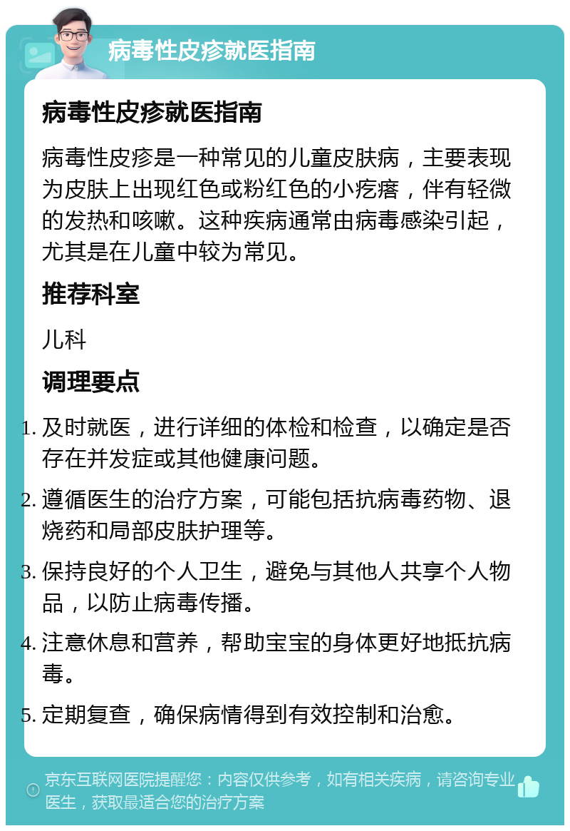 病毒性皮疹就医指南 病毒性皮疹就医指南 病毒性皮疹是一种常见的儿童皮肤病，主要表现为皮肤上出现红色或粉红色的小疙瘩，伴有轻微的发热和咳嗽。这种疾病通常由病毒感染引起，尤其是在儿童中较为常见。 推荐科室 儿科 调理要点 及时就医，进行详细的体检和检查，以确定是否存在并发症或其他健康问题。 遵循医生的治疗方案，可能包括抗病毒药物、退烧药和局部皮肤护理等。 保持良好的个人卫生，避免与其他人共享个人物品，以防止病毒传播。 注意休息和营养，帮助宝宝的身体更好地抵抗病毒。 定期复查，确保病情得到有效控制和治愈。