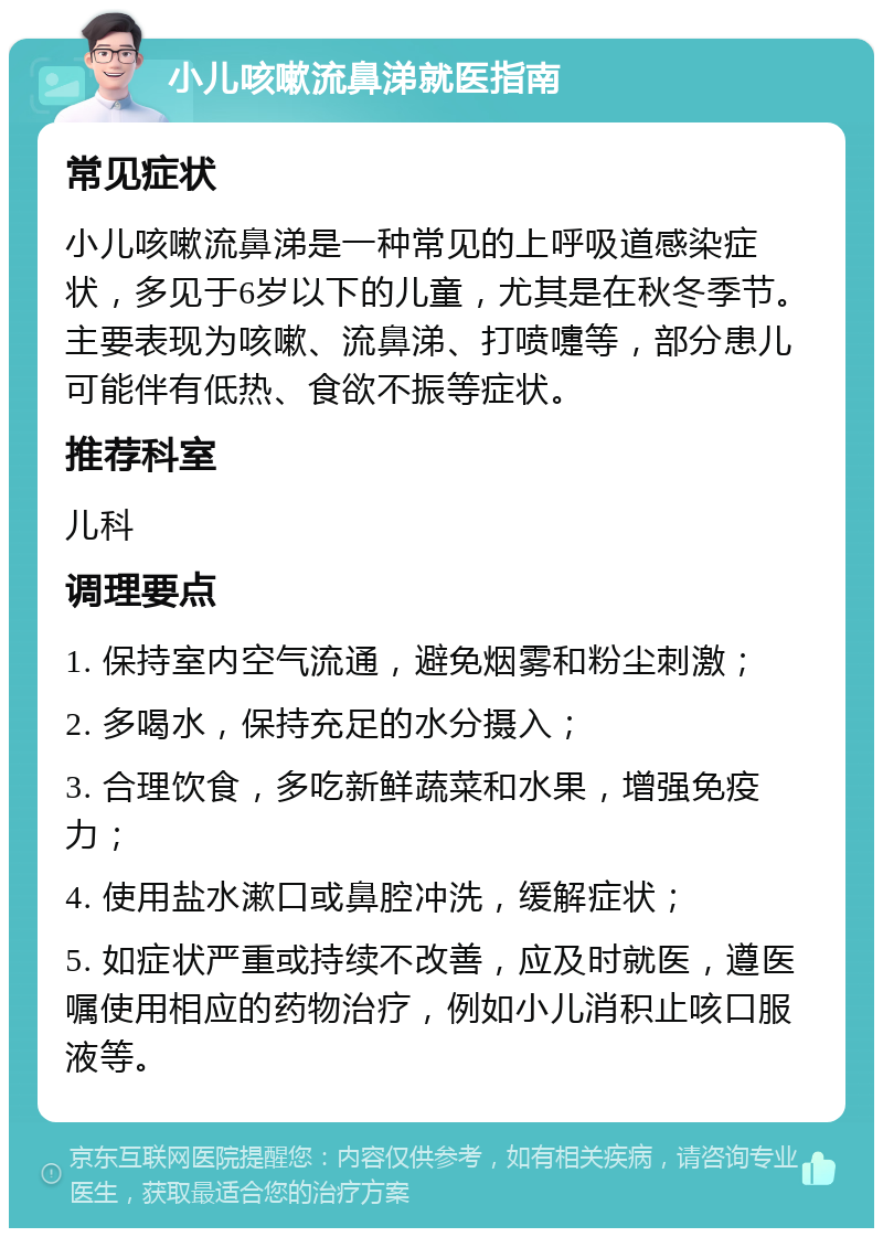 小儿咳嗽流鼻涕就医指南 常见症状 小儿咳嗽流鼻涕是一种常见的上呼吸道感染症状，多见于6岁以下的儿童，尤其是在秋冬季节。主要表现为咳嗽、流鼻涕、打喷嚏等，部分患儿可能伴有低热、食欲不振等症状。 推荐科室 儿科 调理要点 1. 保持室内空气流通，避免烟雾和粉尘刺激； 2. 多喝水，保持充足的水分摄入； 3. 合理饮食，多吃新鲜蔬菜和水果，增强免疫力； 4. 使用盐水漱口或鼻腔冲洗，缓解症状； 5. 如症状严重或持续不改善，应及时就医，遵医嘱使用相应的药物治疗，例如小儿消积止咳口服液等。