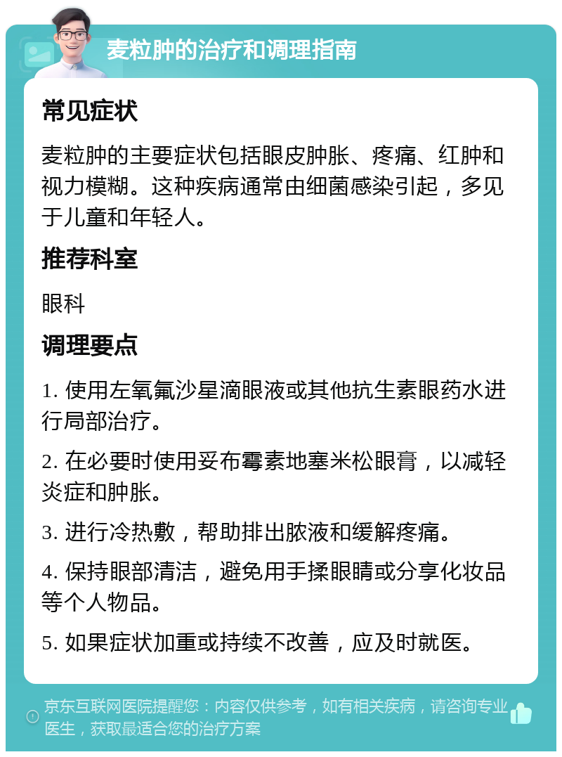 麦粒肿的治疗和调理指南 常见症状 麦粒肿的主要症状包括眼皮肿胀、疼痛、红肿和视力模糊。这种疾病通常由细菌感染引起，多见于儿童和年轻人。 推荐科室 眼科 调理要点 1. 使用左氧氟沙星滴眼液或其他抗生素眼药水进行局部治疗。 2. 在必要时使用妥布霉素地塞米松眼膏，以减轻炎症和肿胀。 3. 进行冷热敷，帮助排出脓液和缓解疼痛。 4. 保持眼部清洁，避免用手揉眼睛或分享化妆品等个人物品。 5. 如果症状加重或持续不改善，应及时就医。