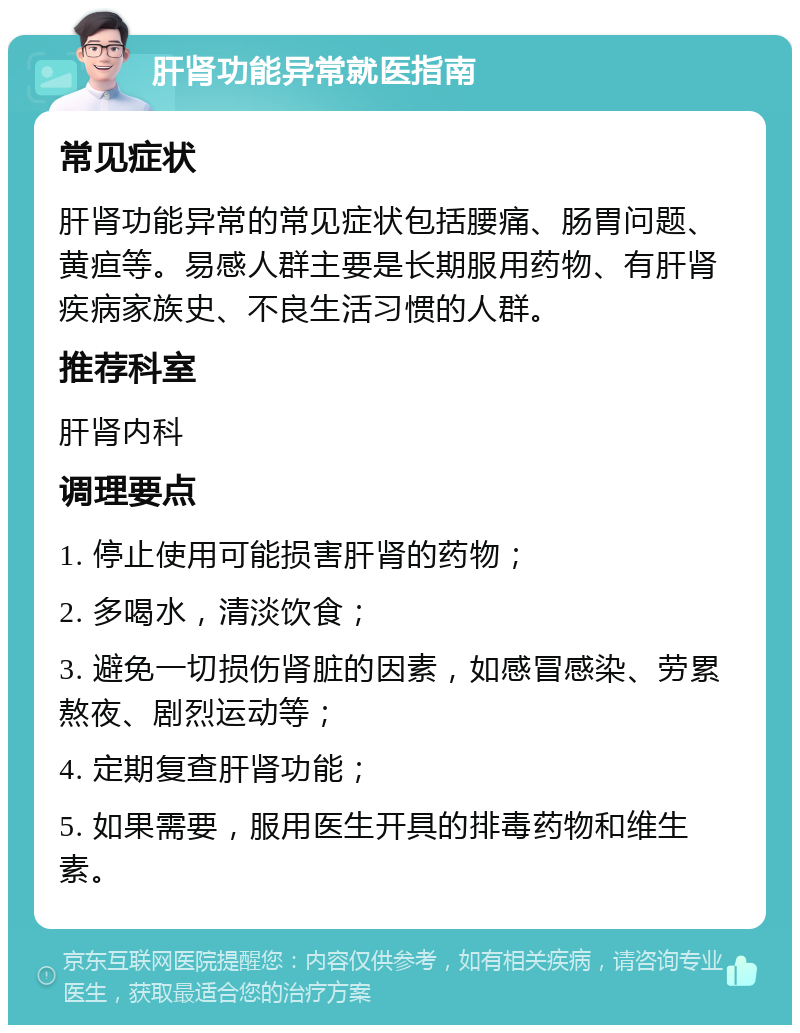 肝肾功能异常就医指南 常见症状 肝肾功能异常的常见症状包括腰痛、肠胃问题、黄疸等。易感人群主要是长期服用药物、有肝肾疾病家族史、不良生活习惯的人群。 推荐科室 肝肾内科 调理要点 1. 停止使用可能损害肝肾的药物； 2. 多喝水，清淡饮食； 3. 避免一切损伤肾脏的因素，如感冒感染、劳累熬夜、剧烈运动等； 4. 定期复查肝肾功能； 5. 如果需要，服用医生开具的排毒药物和维生素。