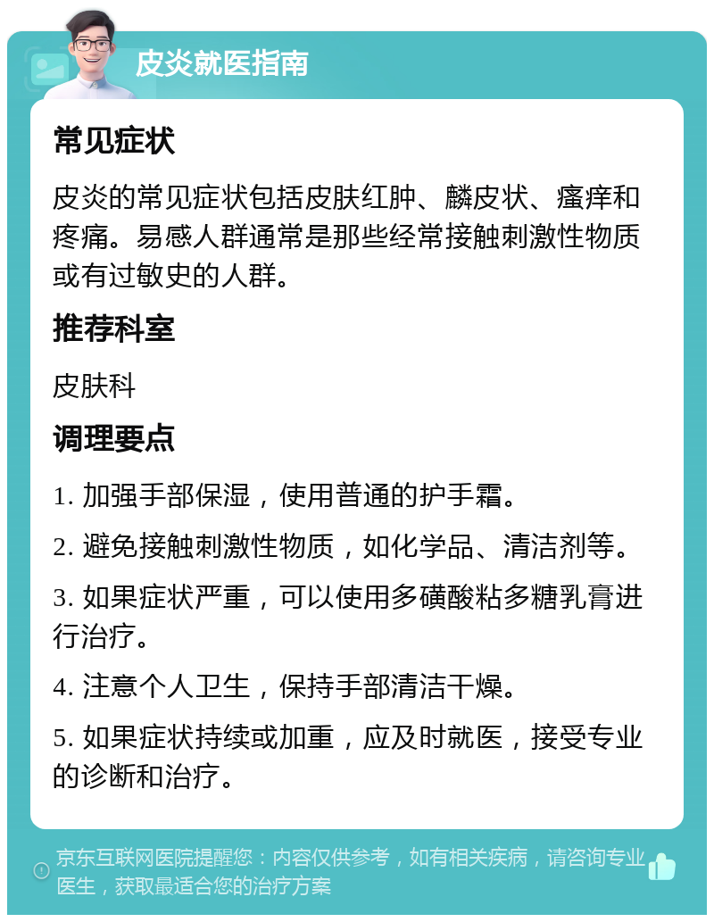 皮炎就医指南 常见症状 皮炎的常见症状包括皮肤红肿、麟皮状、瘙痒和疼痛。易感人群通常是那些经常接触刺激性物质或有过敏史的人群。 推荐科室 皮肤科 调理要点 1. 加强手部保湿，使用普通的护手霜。 2. 避免接触刺激性物质，如化学品、清洁剂等。 3. 如果症状严重，可以使用多磺酸粘多糖乳膏进行治疗。 4. 注意个人卫生，保持手部清洁干燥。 5. 如果症状持续或加重，应及时就医，接受专业的诊断和治疗。