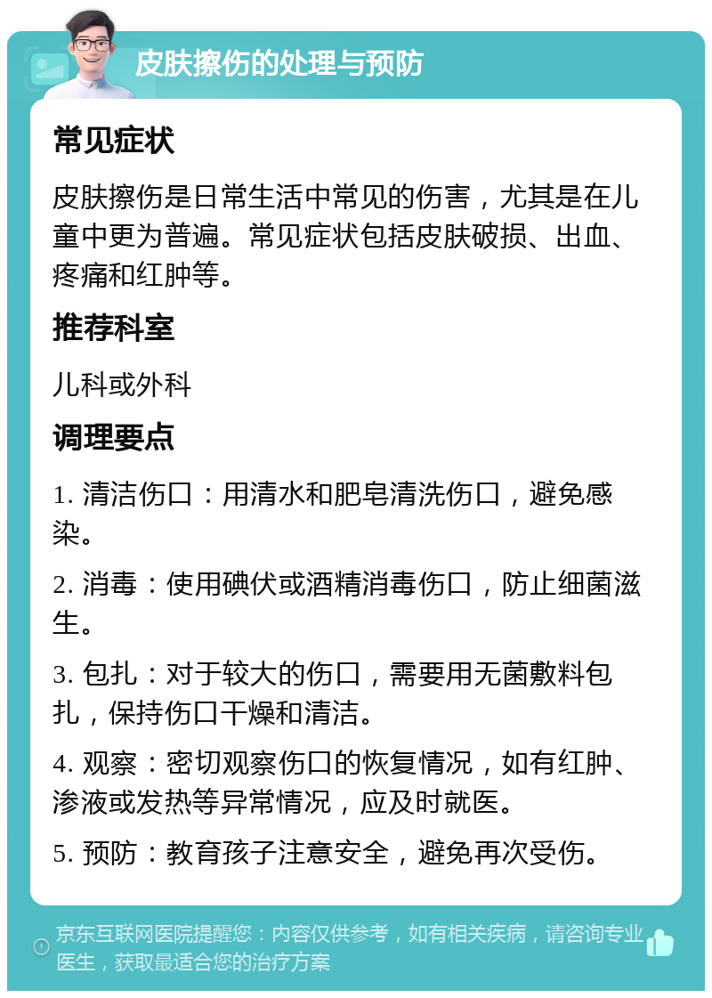 皮肤擦伤的处理与预防 常见症状 皮肤擦伤是日常生活中常见的伤害，尤其是在儿童中更为普遍。常见症状包括皮肤破损、出血、疼痛和红肿等。 推荐科室 儿科或外科 调理要点 1. 清洁伤口：用清水和肥皂清洗伤口，避免感染。 2. 消毒：使用碘伏或酒精消毒伤口，防止细菌滋生。 3. 包扎：对于较大的伤口，需要用无菌敷料包扎，保持伤口干燥和清洁。 4. 观察：密切观察伤口的恢复情况，如有红肿、渗液或发热等异常情况，应及时就医。 5. 预防：教育孩子注意安全，避免再次受伤。