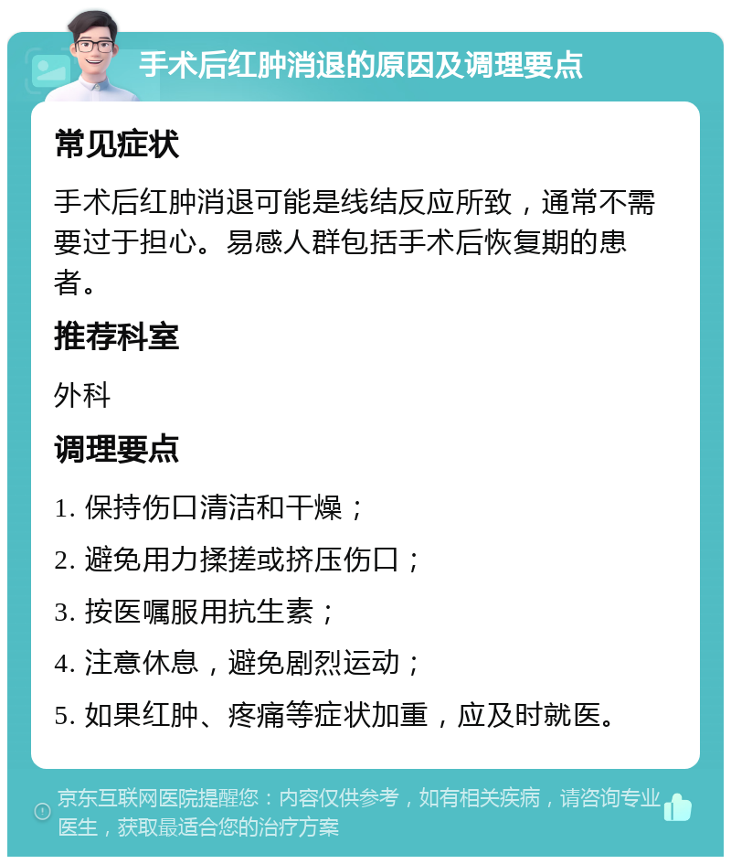 手术后红肿消退的原因及调理要点 常见症状 手术后红肿消退可能是线结反应所致，通常不需要过于担心。易感人群包括手术后恢复期的患者。 推荐科室 外科 调理要点 1. 保持伤口清洁和干燥； 2. 避免用力揉搓或挤压伤口； 3. 按医嘱服用抗生素； 4. 注意休息，避免剧烈运动； 5. 如果红肿、疼痛等症状加重，应及时就医。