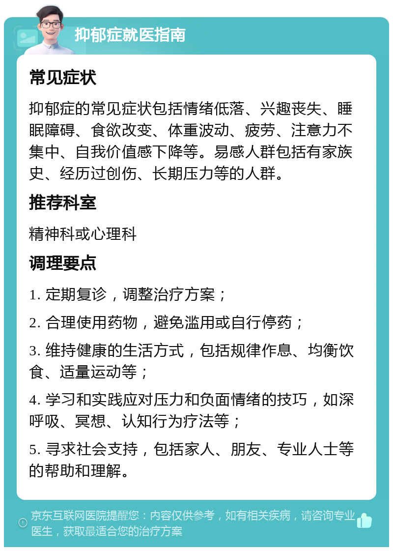 抑郁症就医指南 常见症状 抑郁症的常见症状包括情绪低落、兴趣丧失、睡眠障碍、食欲改变、体重波动、疲劳、注意力不集中、自我价值感下降等。易感人群包括有家族史、经历过创伤、长期压力等的人群。 推荐科室 精神科或心理科 调理要点 1. 定期复诊，调整治疗方案； 2. 合理使用药物，避免滥用或自行停药； 3. 维持健康的生活方式，包括规律作息、均衡饮食、适量运动等； 4. 学习和实践应对压力和负面情绪的技巧，如深呼吸、冥想、认知行为疗法等； 5. 寻求社会支持，包括家人、朋友、专业人士等的帮助和理解。