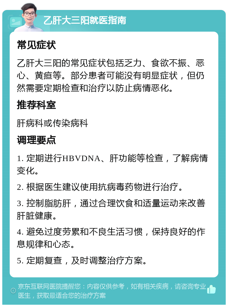 乙肝大三阳就医指南 常见症状 乙肝大三阳的常见症状包括乏力、食欲不振、恶心、黄疸等。部分患者可能没有明显症状，但仍然需要定期检查和治疗以防止病情恶化。 推荐科室 肝病科或传染病科 调理要点 1. 定期进行HBVDNA、肝功能等检查，了解病情变化。 2. 根据医生建议使用抗病毒药物进行治疗。 3. 控制脂肪肝，通过合理饮食和适量运动来改善肝脏健康。 4. 避免过度劳累和不良生活习惯，保持良好的作息规律和心态。 5. 定期复查，及时调整治疗方案。