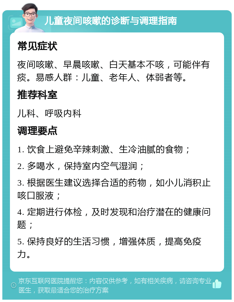 儿童夜间咳嗽的诊断与调理指南 常见症状 夜间咳嗽、早晨咳嗽、白天基本不咳，可能伴有痰。易感人群：儿童、老年人、体弱者等。 推荐科室 儿科、呼吸内科 调理要点 1. 饮食上避免辛辣刺激、生冷油腻的食物； 2. 多喝水，保持室内空气湿润； 3. 根据医生建议选择合适的药物，如小儿消积止咳口服液； 4. 定期进行体检，及时发现和治疗潜在的健康问题； 5. 保持良好的生活习惯，增强体质，提高免疫力。