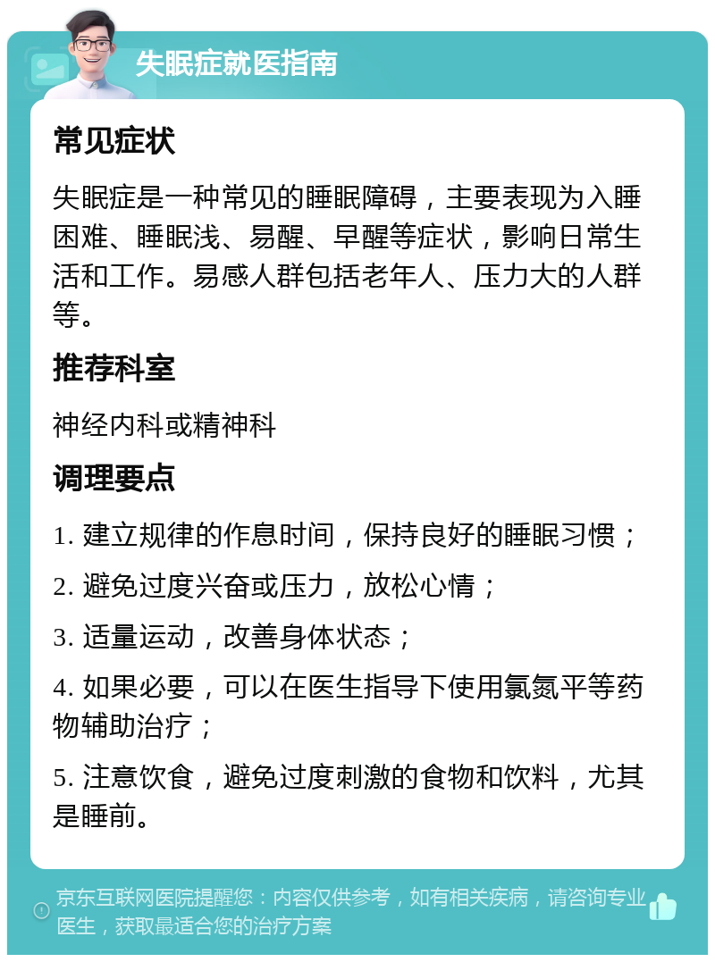 失眠症就医指南 常见症状 失眠症是一种常见的睡眠障碍，主要表现为入睡困难、睡眠浅、易醒、早醒等症状，影响日常生活和工作。易感人群包括老年人、压力大的人群等。 推荐科室 神经内科或精神科 调理要点 1. 建立规律的作息时间，保持良好的睡眠习惯； 2. 避免过度兴奋或压力，放松心情； 3. 适量运动，改善身体状态； 4. 如果必要，可以在医生指导下使用氯氮平等药物辅助治疗； 5. 注意饮食，避免过度刺激的食物和饮料，尤其是睡前。