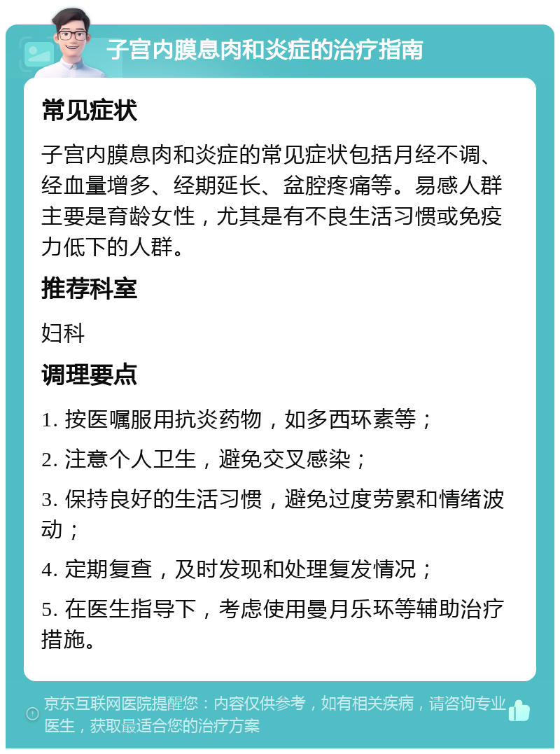 子宫内膜息肉和炎症的治疗指南 常见症状 子宫内膜息肉和炎症的常见症状包括月经不调、经血量增多、经期延长、盆腔疼痛等。易感人群主要是育龄女性，尤其是有不良生活习惯或免疫力低下的人群。 推荐科室 妇科 调理要点 1. 按医嘱服用抗炎药物，如多西环素等； 2. 注意个人卫生，避免交叉感染； 3. 保持良好的生活习惯，避免过度劳累和情绪波动； 4. 定期复查，及时发现和处理复发情况； 5. 在医生指导下，考虑使用曼月乐环等辅助治疗措施。