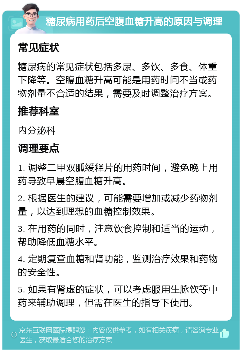 糖尿病用药后空腹血糖升高的原因与调理 常见症状 糖尿病的常见症状包括多尿、多饮、多食、体重下降等。空腹血糖升高可能是用药时间不当或药物剂量不合适的结果，需要及时调整治疗方案。 推荐科室 内分泌科 调理要点 1. 调整二甲双胍缓释片的用药时间，避免晚上用药导致早晨空腹血糖升高。 2. 根据医生的建议，可能需要增加或减少药物剂量，以达到理想的血糖控制效果。 3. 在用药的同时，注意饮食控制和适当的运动，帮助降低血糖水平。 4. 定期复查血糖和肾功能，监测治疗效果和药物的安全性。 5. 如果有肾虚的症状，可以考虑服用生脉饮等中药来辅助调理，但需在医生的指导下使用。