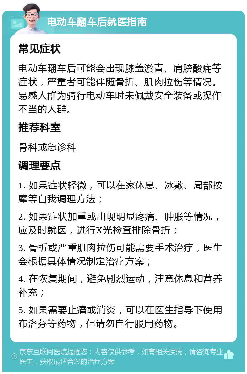 电动车翻车后就医指南 常见症状 电动车翻车后可能会出现膝盖淤青、肩膀酸痛等症状，严重者可能伴随骨折、肌肉拉伤等情况。易感人群为骑行电动车时未佩戴安全装备或操作不当的人群。 推荐科室 骨科或急诊科 调理要点 1. 如果症状轻微，可以在家休息、冰敷、局部按摩等自我调理方法； 2. 如果症状加重或出现明显疼痛、肿胀等情况，应及时就医，进行X光检查排除骨折； 3. 骨折或严重肌肉拉伤可能需要手术治疗，医生会根据具体情况制定治疗方案； 4. 在恢复期间，避免剧烈运动，注意休息和营养补充； 5. 如果需要止痛或消炎，可以在医生指导下使用布洛芬等药物，但请勿自行服用药物。