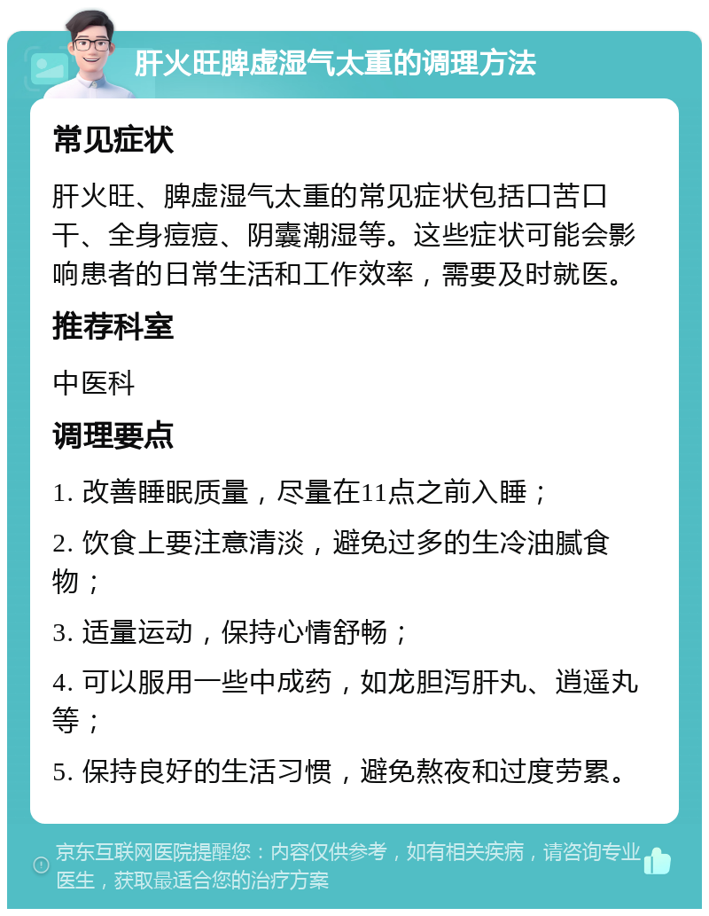 肝火旺脾虚湿气太重的调理方法 常见症状 肝火旺、脾虚湿气太重的常见症状包括口苦口干、全身痘痘、阴囊潮湿等。这些症状可能会影响患者的日常生活和工作效率，需要及时就医。 推荐科室 中医科 调理要点 1. 改善睡眠质量，尽量在11点之前入睡； 2. 饮食上要注意清淡，避免过多的生冷油腻食物； 3. 适量运动，保持心情舒畅； 4. 可以服用一些中成药，如龙胆泻肝丸、逍遥丸等； 5. 保持良好的生活习惯，避免熬夜和过度劳累。