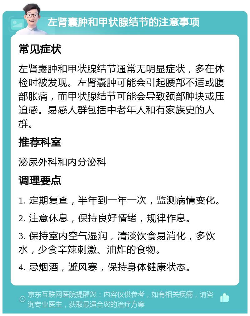 左肾囊肿和甲状腺结节的注意事项 常见症状 左肾囊肿和甲状腺结节通常无明显症状，多在体检时被发现。左肾囊肿可能会引起腰部不适或腹部胀痛，而甲状腺结节可能会导致颈部肿块或压迫感。易感人群包括中老年人和有家族史的人群。 推荐科室 泌尿外科和内分泌科 调理要点 1. 定期复查，半年到一年一次，监测病情变化。 2. 注意休息，保持良好情绪，规律作息。 3. 保持室内空气湿润，清淡饮食易消化，多饮水，少食辛辣刺激、油炸的食物。 4. 忌烟酒，避风寒，保持身体健康状态。