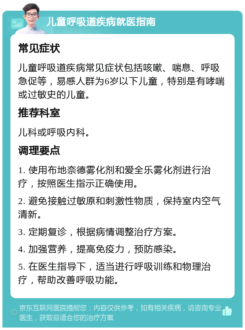 儿童呼吸道疾病就医指南 常见症状 儿童呼吸道疾病常见症状包括咳嗽、喘息、呼吸急促等，易感人群为6岁以下儿童，特别是有哮喘或过敏史的儿童。 推荐科室 儿科或呼吸内科。 调理要点 1. 使用布地奈德雾化剂和爱全乐雾化剂进行治疗，按照医生指示正确使用。 2. 避免接触过敏原和刺激性物质，保持室内空气清新。 3. 定期复诊，根据病情调整治疗方案。 4. 加强营养，提高免疫力，预防感染。 5. 在医生指导下，适当进行呼吸训练和物理治疗，帮助改善呼吸功能。