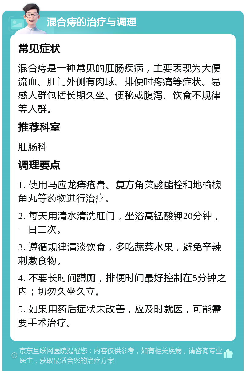 混合痔的治疗与调理 常见症状 混合痔是一种常见的肛肠疾病，主要表现为大便流血、肛门外侧有肉球、排便时疼痛等症状。易感人群包括长期久坐、便秘或腹泻、饮食不规律等人群。 推荐科室 肛肠科 调理要点 1. 使用马应龙痔疮膏、复方角菜酸酯栓和地榆槐角丸等药物进行治疗。 2. 每天用清水清洗肛门，坐浴高锰酸钾20分钟，一日二次。 3. 遵循规律清淡饮食，多吃蔬菜水果，避免辛辣刺激食物。 4. 不要长时间蹲厕，排便时间最好控制在5分钟之内；切勿久坐久立。 5. 如果用药后症状未改善，应及时就医，可能需要手术治疗。