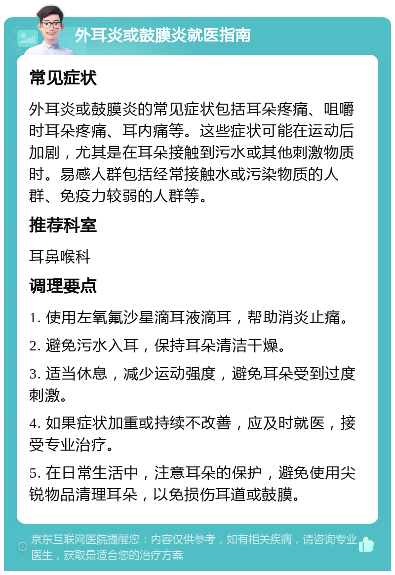 外耳炎或鼓膜炎就医指南 常见症状 外耳炎或鼓膜炎的常见症状包括耳朵疼痛、咀嚼时耳朵疼痛、耳内痛等。这些症状可能在运动后加剧，尤其是在耳朵接触到污水或其他刺激物质时。易感人群包括经常接触水或污染物质的人群、免疫力较弱的人群等。 推荐科室 耳鼻喉科 调理要点 1. 使用左氧氟沙星滴耳液滴耳，帮助消炎止痛。 2. 避免污水入耳，保持耳朵清洁干燥。 3. 适当休息，减少运动强度，避免耳朵受到过度刺激。 4. 如果症状加重或持续不改善，应及时就医，接受专业治疗。 5. 在日常生活中，注意耳朵的保护，避免使用尖锐物品清理耳朵，以免损伤耳道或鼓膜。