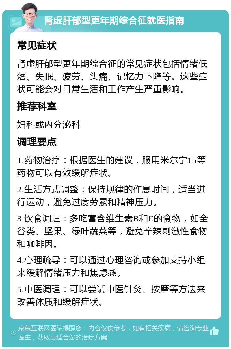 肾虚肝郁型更年期综合征就医指南 常见症状 肾虚肝郁型更年期综合征的常见症状包括情绪低落、失眠、疲劳、头痛、记忆力下降等。这些症状可能会对日常生活和工作产生严重影响。 推荐科室 妇科或内分泌科 调理要点 1.药物治疗：根据医生的建议，服用米尔宁15等药物可以有效缓解症状。 2.生活方式调整：保持规律的作息时间，适当进行运动，避免过度劳累和精神压力。 3.饮食调理：多吃富含维生素B和E的食物，如全谷类、坚果、绿叶蔬菜等，避免辛辣刺激性食物和咖啡因。 4.心理疏导：可以通过心理咨询或参加支持小组来缓解情绪压力和焦虑感。 5.中医调理：可以尝试中医针灸、按摩等方法来改善体质和缓解症状。