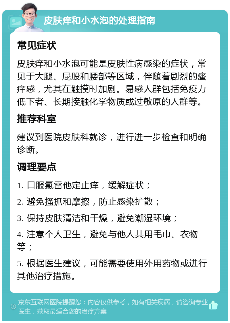 皮肤痒和小水泡的处理指南 常见症状 皮肤痒和小水泡可能是皮肤性病感染的症状，常见于大腿、屁股和腰部等区域，伴随着剧烈的瘙痒感，尤其在触摸时加剧。易感人群包括免疫力低下者、长期接触化学物质或过敏原的人群等。 推荐科室 建议到医院皮肤科就诊，进行进一步检查和明确诊断。 调理要点 1. 口服氯雷他定止痒，缓解症状； 2. 避免搔抓和摩擦，防止感染扩散； 3. 保持皮肤清洁和干燥，避免潮湿环境； 4. 注意个人卫生，避免与他人共用毛巾、衣物等； 5. 根据医生建议，可能需要使用外用药物或进行其他治疗措施。