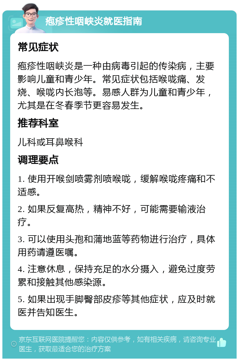 疱疹性咽峡炎就医指南 常见症状 疱疹性咽峡炎是一种由病毒引起的传染病，主要影响儿童和青少年。常见症状包括喉咙痛、发烧、喉咙内长泡等。易感人群为儿童和青少年，尤其是在冬春季节更容易发生。 推荐科室 儿科或耳鼻喉科 调理要点 1. 使用开喉剑喷雾剂喷喉咙，缓解喉咙疼痛和不适感。 2. 如果反复高热，精神不好，可能需要输液治疗。 3. 可以使用头孢和蒲地蓝等药物进行治疗，具体用药请遵医嘱。 4. 注意休息，保持充足的水分摄入，避免过度劳累和接触其他感染源。 5. 如果出现手脚臀部皮疹等其他症状，应及时就医并告知医生。