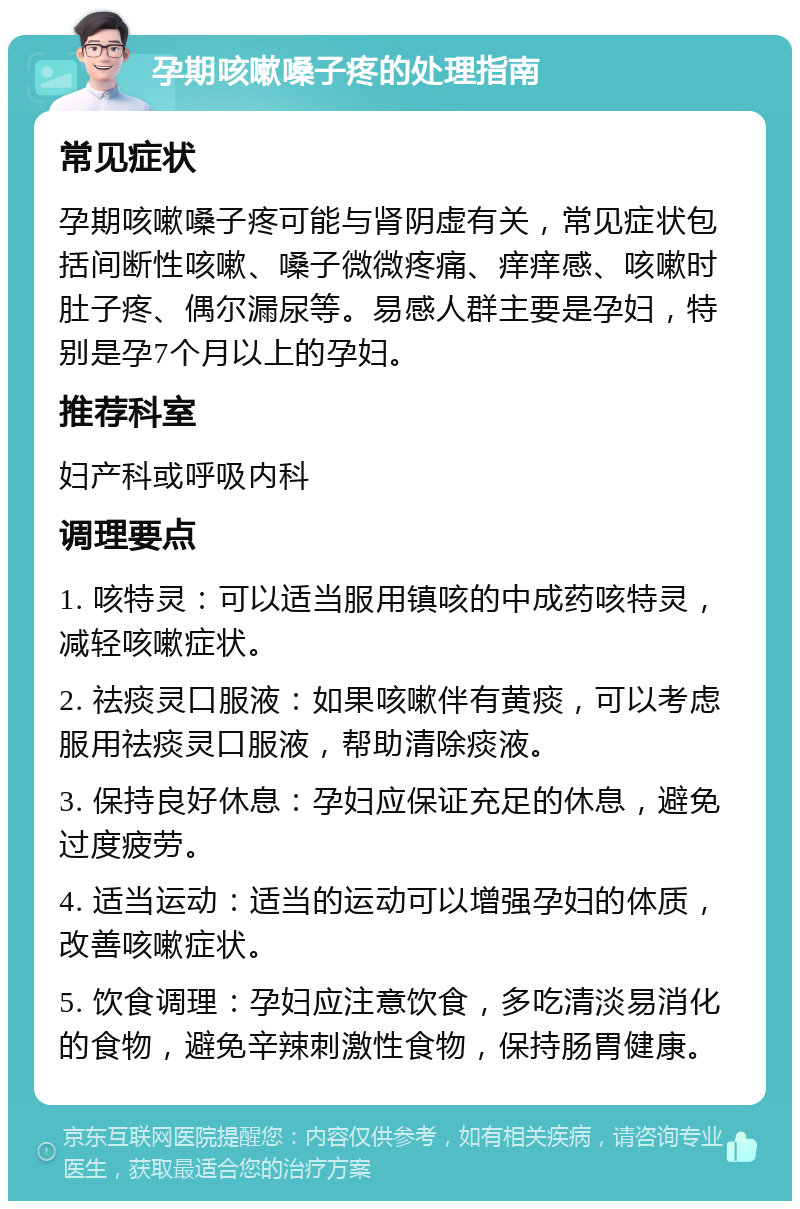 孕期咳嗽嗓子疼的处理指南 常见症状 孕期咳嗽嗓子疼可能与肾阴虚有关，常见症状包括间断性咳嗽、嗓子微微疼痛、痒痒感、咳嗽时肚子疼、偶尔漏尿等。易感人群主要是孕妇，特别是孕7个月以上的孕妇。 推荐科室 妇产科或呼吸内科 调理要点 1. 咳特灵：可以适当服用镇咳的中成药咳特灵，减轻咳嗽症状。 2. 祛痰灵口服液：如果咳嗽伴有黄痰，可以考虑服用祛痰灵口服液，帮助清除痰液。 3. 保持良好休息：孕妇应保证充足的休息，避免过度疲劳。 4. 适当运动：适当的运动可以增强孕妇的体质，改善咳嗽症状。 5. 饮食调理：孕妇应注意饮食，多吃清淡易消化的食物，避免辛辣刺激性食物，保持肠胃健康。