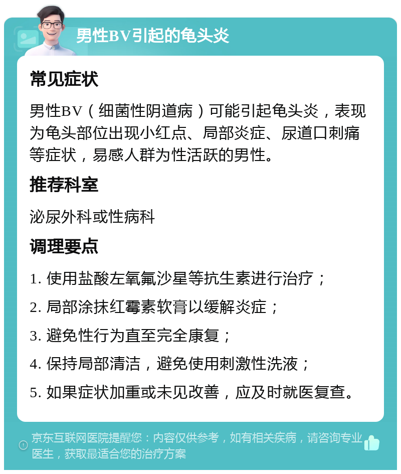 男性BV引起的龟头炎 常见症状 男性BV（细菌性阴道病）可能引起龟头炎，表现为龟头部位出现小红点、局部炎症、尿道口刺痛等症状，易感人群为性活跃的男性。 推荐科室 泌尿外科或性病科 调理要点 1. 使用盐酸左氧氟沙星等抗生素进行治疗； 2. 局部涂抹红霉素软膏以缓解炎症； 3. 避免性行为直至完全康复； 4. 保持局部清洁，避免使用刺激性洗液； 5. 如果症状加重或未见改善，应及时就医复查。