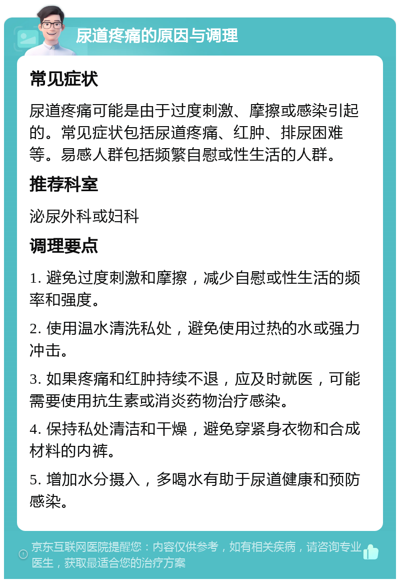 尿道疼痛的原因与调理 常见症状 尿道疼痛可能是由于过度刺激、摩擦或感染引起的。常见症状包括尿道疼痛、红肿、排尿困难等。易感人群包括频繁自慰或性生活的人群。 推荐科室 泌尿外科或妇科 调理要点 1. 避免过度刺激和摩擦，减少自慰或性生活的频率和强度。 2. 使用温水清洗私处，避免使用过热的水或强力冲击。 3. 如果疼痛和红肿持续不退，应及时就医，可能需要使用抗生素或消炎药物治疗感染。 4. 保持私处清洁和干燥，避免穿紧身衣物和合成材料的内裤。 5. 增加水分摄入，多喝水有助于尿道健康和预防感染。